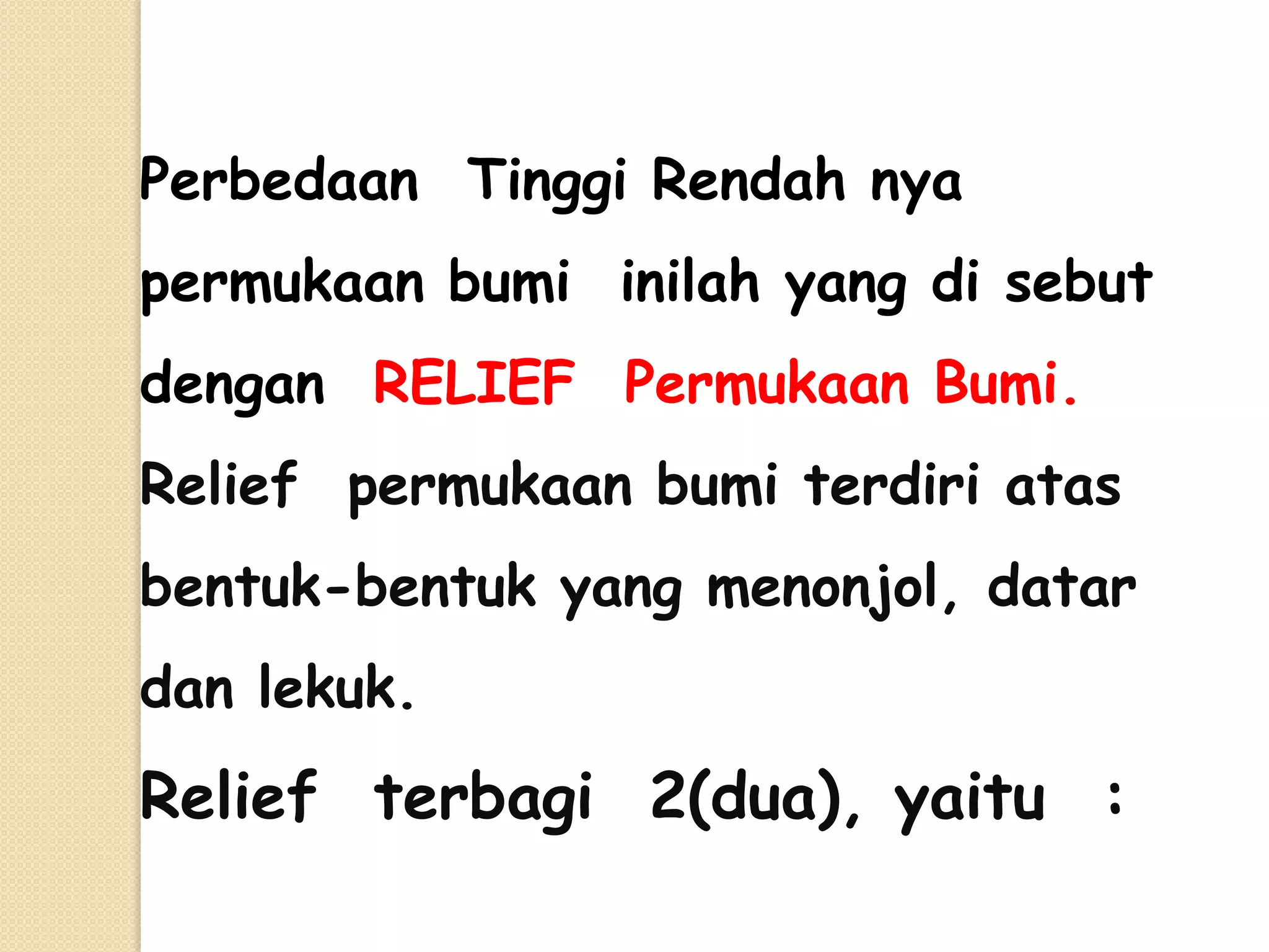 Perbedaan Tinggi Rendah nya
permukaan bumi inilah yang di sebut
dengan RELIEF Permukaan Bumi.
Relief permukaan bumi terdiri atas
bentuk-bentuk yang menonjol, datar
dan lekuk.
Relief terbagi 2(dua), yaitu :
 