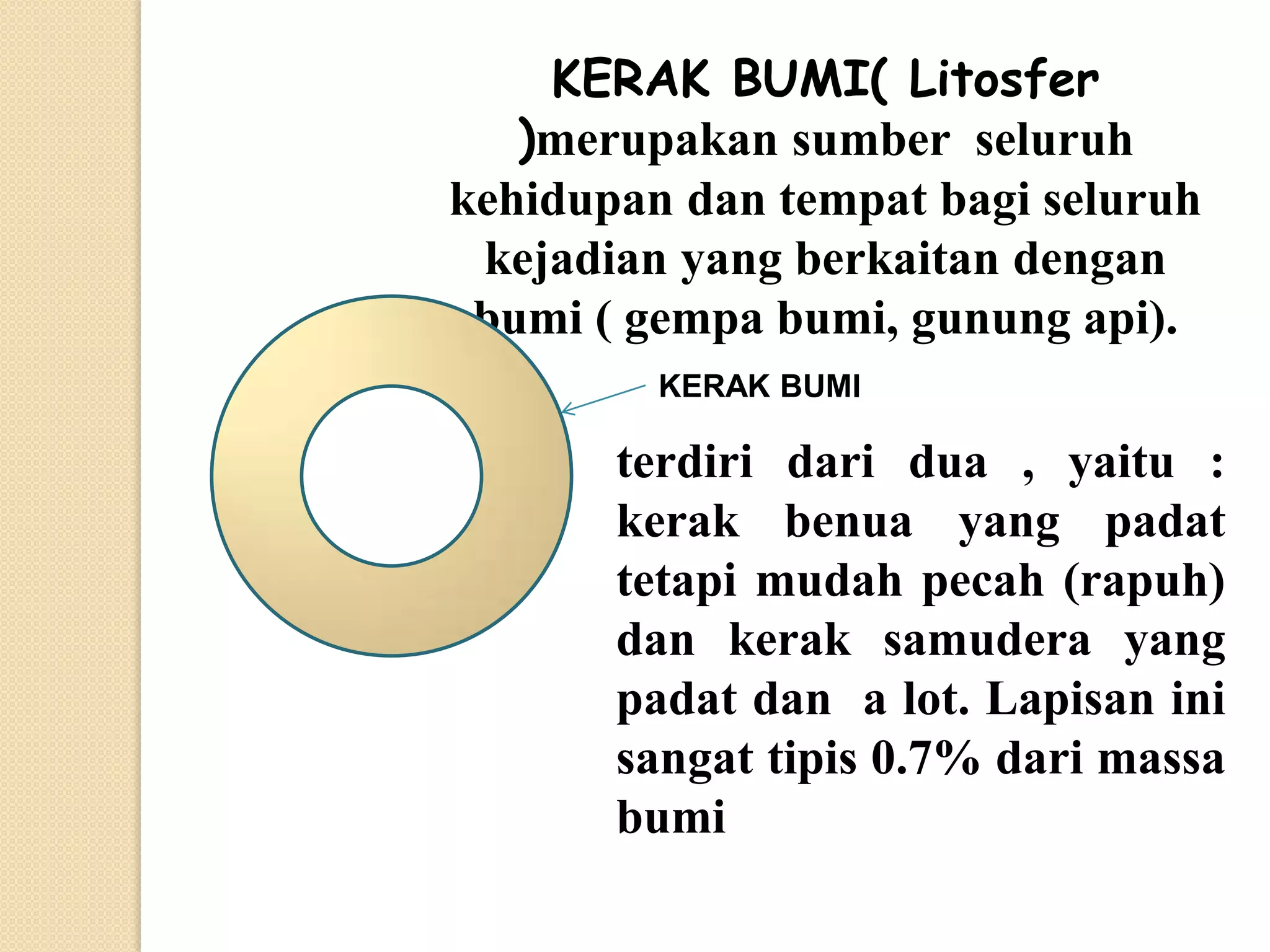 KERAK BUMI( Litosfer
   )merupakan sumber seluruh
kehidupan dan tempat bagi seluruh
 kejadian yang berkaitan dengan
 bumi ( gempa bumi, gunung api).
         KERAK BUMI

       terdiri dari dua , yaitu :
       kerak benua yang padat
       tetapi mudah pecah (rapuh)
       dan kerak samudera yang
       padat dan a lot. Lapisan ini
       sangat tipis 0.7% dari massa
       bumi
 