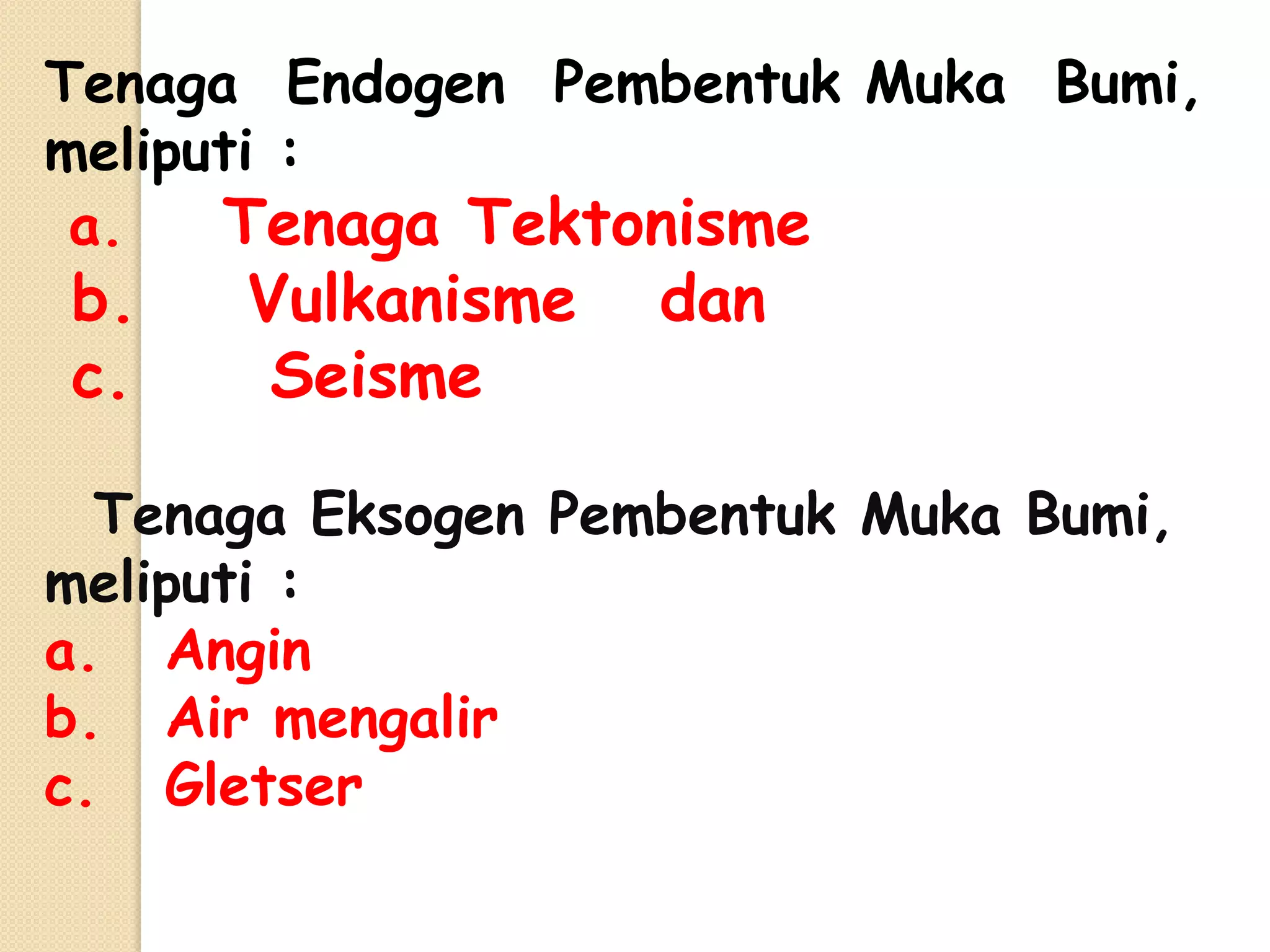 Tenaga Endogen Pembentuk Muka Bumi,
meliputi :
 a.   Tenaga Tektonisme
b.    Vulkanisme    dan
c.     Seisme

  Tenaga Eksogen Pembentuk Muka Bumi,
meliputi :
a. Angin
b. Air mengalir
c. Gletser
 