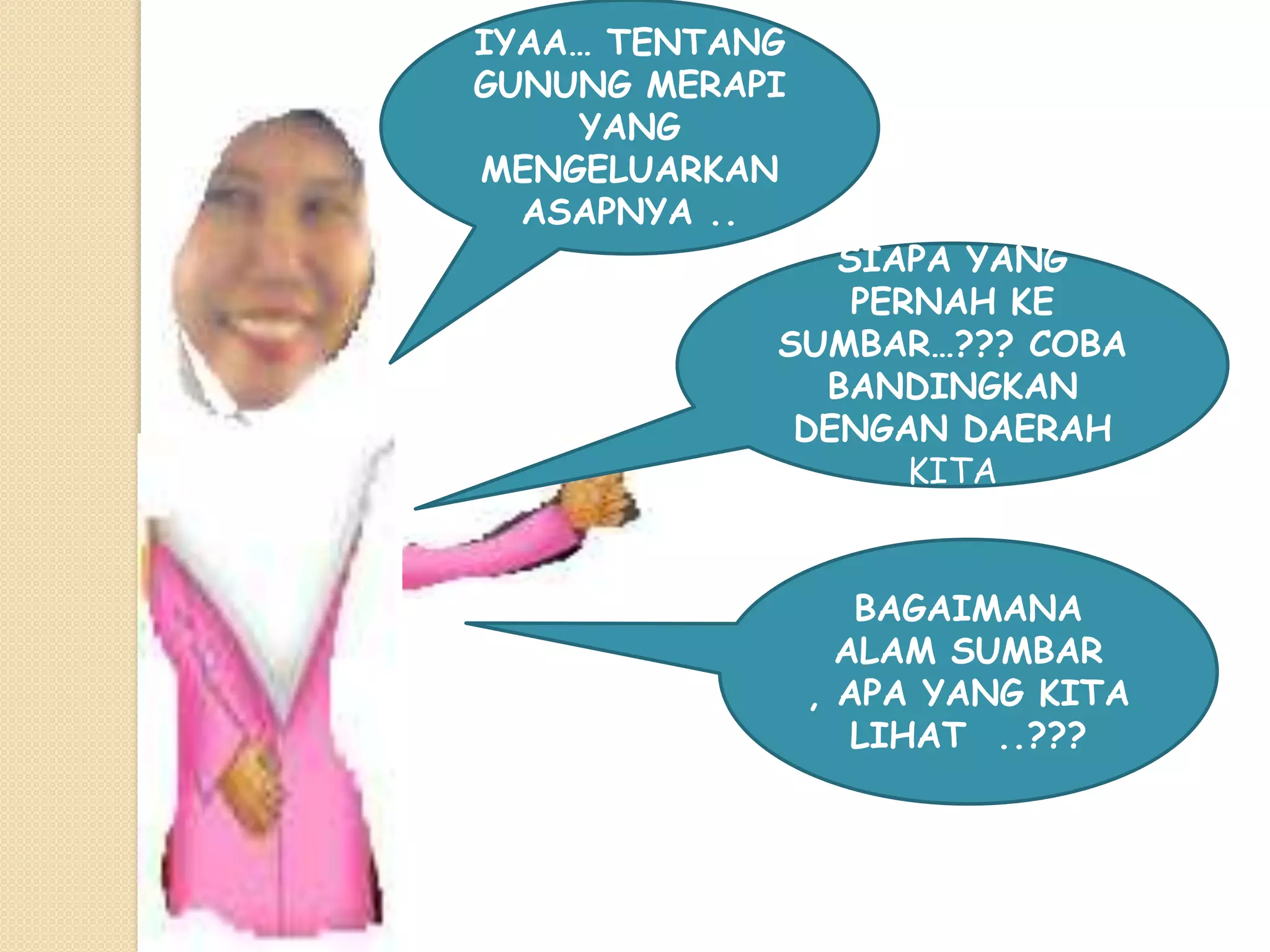 IYAA… TENTANG
GUNUNG MERAPI
    YANG
MENGELUARKAN
  ASAPNYA ..
               SIAPA YANG
                PERNAH KE
            SUMBAR…??? COBA
              BANDINGKAN
             DENGAN DAERAH
                   KITA


                   BAGAIMANA
                  ALAM SUMBAR
                , APA YANG KITA
                   LIHAT ..???
 