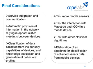 Final Considerations
Service integration and
communication
Automatic provision of
information in the network
relying in opportunistics
meetings between devices
Classification of data
collected from the sensory
capabilities of devices, and
knowledge acquisition and
generation of behavioral
profiles
11
(Smart Pin, 2009)
Test more mobile sensors
Test the interaction with
Maestroo and ICON in a
mobile device
Test with other classifier
algorithms
Elaboration of an
algorithm for classification
of collected sensor data
from mobile devices
 