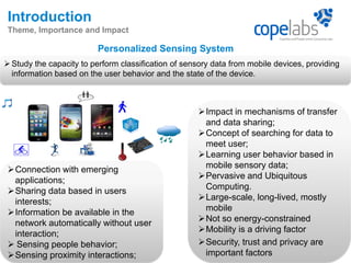 Personalized Sensing System
3
Introduction
Theme, Importance and Impact
Study the capacity to perform classification of sensory data from mobile devices, providing
information based on the user behavior and the state of the device.
Impact in mechanisms of transfer
and data sharing;
Concept of searching for data to
meet user;
Learning user behavior based in
mobile sensory data;
Pervasive and Ubiquitous
Computing.
Large-scale, long-lived, mostly
mobile
Not so energy-constrained
Mobility is a driving factor
Security, trust and privacy are
important factors
Connection with emerging
applications;
Sharing data based in users
interests;
Information be available in the
network automatically without user
interaction;
 Sensing people behavior;
Sensing proximity interactions;
 