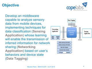 Develop an middleware
capable to analyze sensory
data from mobile devices,
implementing techniques for
data classification (Sensing
Application) whose learning
will enable the transmission of
inferred information for network
sharing (Networking
Application) based on user’s
behaviors and device state
(Data Tagging)
4
Objective
Macaba Pedro - MEISI ECATI - ULHT 2014
 