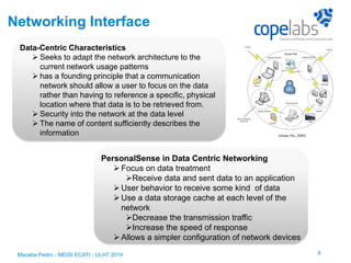 Networking Interface
Data-Centric Characteristics
 Seeks to adapt the network architecture to the
current network usage patterns
 has a founding principle that a communication
network should allow a user to focus on the data
rather than having to reference a specific, physical
location where that data is to be retrieved from.
 Security into the network at the data level
 The name of content sufficiently describes the
information
PersonalSense in Data Centric Networking
Focus on data treatment
Receive data and sent data to an application
User behavior to receive some kind of data
Use a data storage cache at each level of the
network
Decrease the transmission traffic
Increase the speed of response
Allows a simpler configuration of network devices
9Macaba Pedro - MEISI ECATI - ULHT 2014
(Smart Pin, 2009)
 