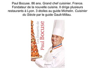 Paul Bocuse. 86 ans. Grand chef cuisinier. France. 
Fondateur de la nouvelle cuisine. Il dirige plusieurs 
restaurants à Lyon. 3 étoiles au guide Michelin. Cuisinier 
du Siècle par le guide Gault-Millau. 
 