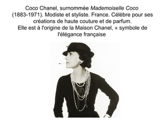 Coco Chanel, surnommée Mademoiselle Coco 
(1883-1971). Modiste et styliste. France. Célèbre pour ses 
créations de haute couture et de parfum. 
Elle est à l'origine de la Maison Chanel, « symbole de 
l'élégance française 
 