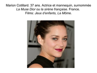 Marion Cotillard. 37 ans. Actrice et mannequin, surnommée 
La Muse Dior ou la sirène française. France. 
Films: Jeux d’enfants, La Môme. 
 