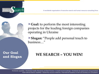 Goal:  to perform the most interesting projects for the leading foreign companies operating in Ukraine Slogan:  “People add personal touch to business…” WE SEARCH – YOU WIN! Our Goal  and Slogan  