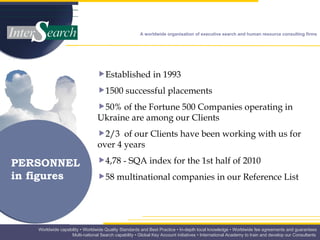 PERSONNEL in figures Established in 1993 1500 successful placements 50% of the Fortune 500 Companies operating in Ukraine are among our Clients  2/3  of our Clients have been working with us for over 4 years  4,78 - SQA index for the 1st half of 2010 58 multinational companies in our Reference List  