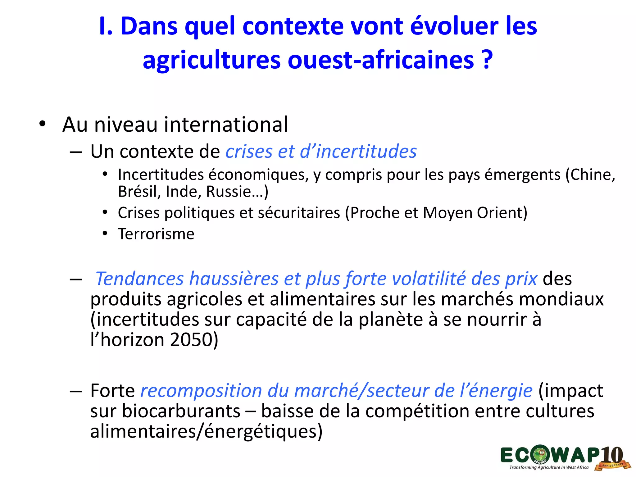 I. Dans quel contexte vont évoluer les
agricultures ouest-africaines ?
• Au niveau international
– Un contexte de crises et d’incertitudes
• Incertitudes économiques, y compris pour les pays émergents (Chine,
Brésil, Inde, Russie…)
• Crises politiques et sécuritaires (Proche et Moyen Orient)
• Terrorisme
– Tendances haussières et plus forte volatilité des prix des
produits agricoles et alimentaires sur les marchés mondiaux
(incertitudes sur capacité de la planète à se nourrir à
l’horizon 2050)
– Forte recomposition du marché/secteur de l’énergie (impact
sur biocarburants – baisse de la compétition entre cultures
alimentaires/énergétiques)