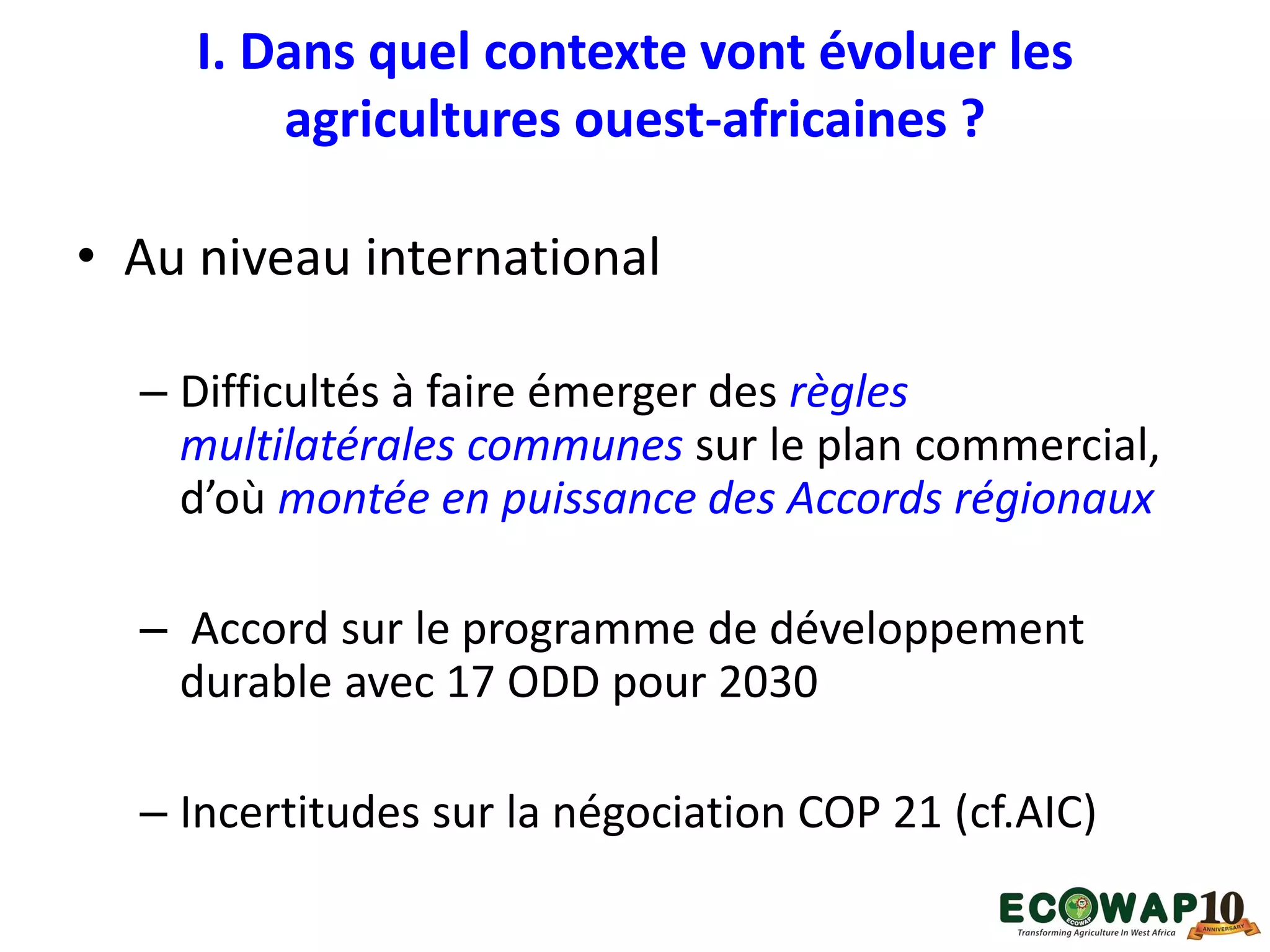 I. Dans quel contexte vont évoluer les
agricultures ouest-africaines ?
• Au niveau international
– Difficultés à faire émerger des règles
multilatérales communes sur le plan commercial,
d’où montée en puissance des Accords régionaux
– Accord sur le programme de développement
durable avec 17 ODD pour 2030
– Incertitudes sur la négociation COP 21 (cf.AIC)