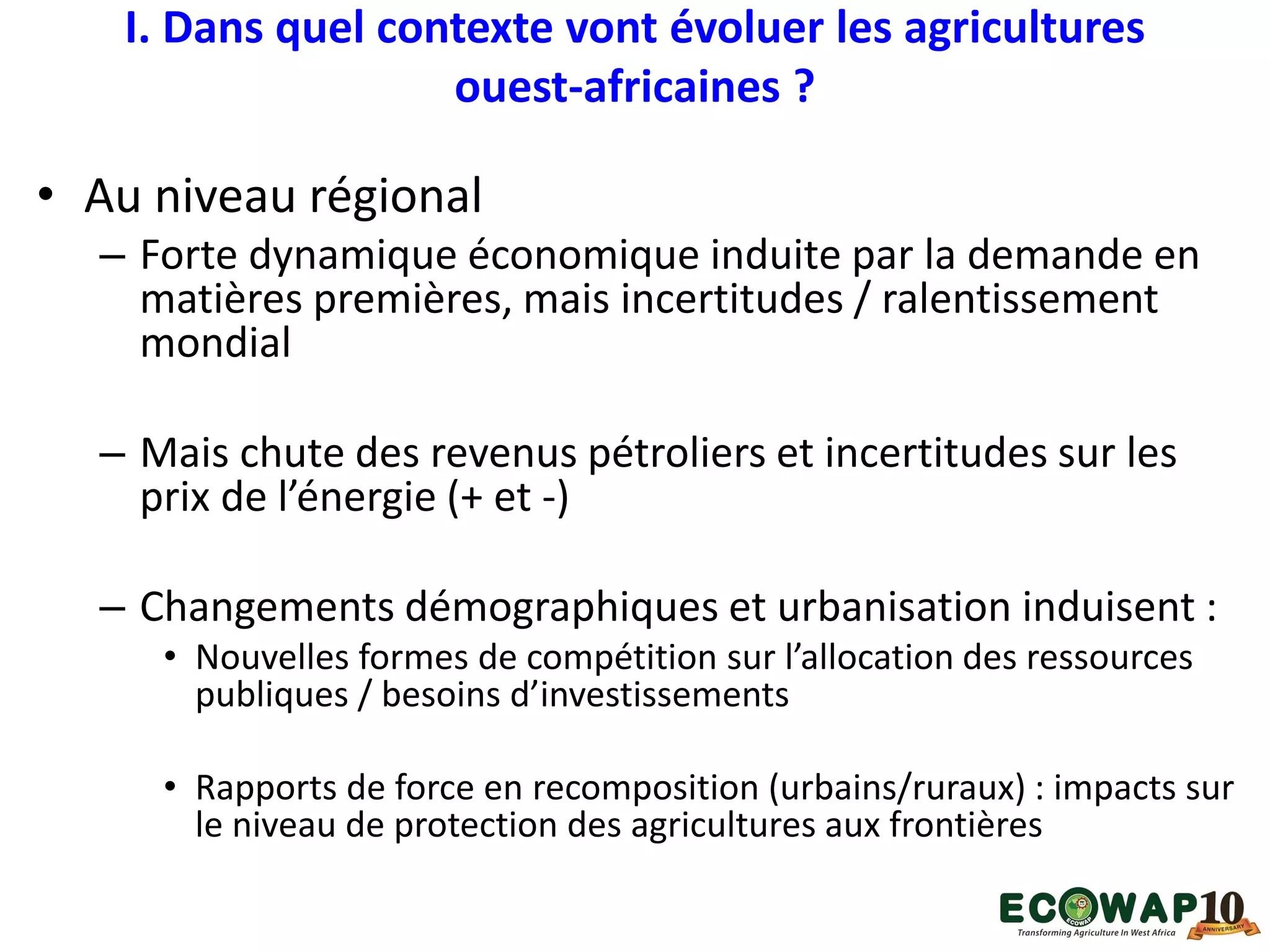 I. Dans quel contexte vont évoluer les agricultures
ouest-africaines ?
• Au niveau régional
– Forte dynamique économique induite par la demande en
matières premières, mais incertitudes / ralentissement
mondial
– Mais chute des revenus pétroliers et incertitudes sur les
prix de l’énergie (+ et -)
– Changements démographiques et urbanisation induisent :
• Nouvelles formes de compétition sur l’allocation des ressources
publiques / besoins d’investissements
• Rapports de force en recomposition (urbains/ruraux) : impacts sur
le niveau de protection des agricultures aux frontières