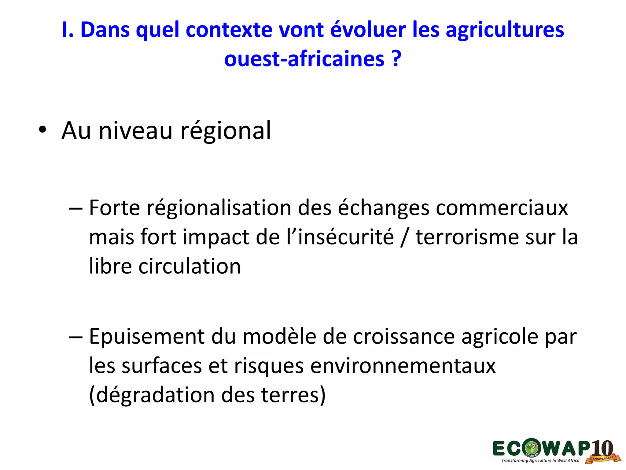 I. Dans quel contexte vont évoluer les agricultures
ouest-africaines ?
• Au niveau régional
– Forte régionalisation des échanges commerciaux
mais fort impact de l’insécurité / terrorisme sur la
libre circulation
– Epuisement du modèle de croissance agricole par
les surfaces et risques environnementaux
(dégradation des terres)