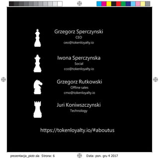 Iwona Sperczynska
Social
cco@tokenloyalty.io
Grzegorz Sperczynski
CEO
ceo@tokenloyalty.io
Grzegorz Rutkowski
Offline sales
cmo@tokenloyalty.io
Juri Koniwszczynski
Technology
https://tokenloyalty.io/#aboutus
 