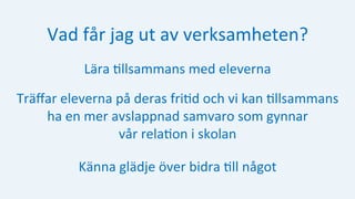 Vad	får	jag	ut	av	verksamheten?	
Lära	:llsammans	med	eleverna	
Träﬀar	eleverna	på	deras	fri:d	och	vi	kan	:llsammans		
ha	en	mer	avslappnad	samvaro	som	gynnar		
vår	rela:on	i	skolan	
Känna	glädje	över	bidra	:ll	något	
 