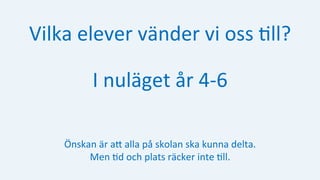 Vilka	elever	vänder	vi	oss	:ll?	
I	nuläget	år	4-6	
Önskan	är	aH	alla	på	skolan	ska	kunna	delta.		
Men	:d	och	plats	räcker	inte	:ll.	
 