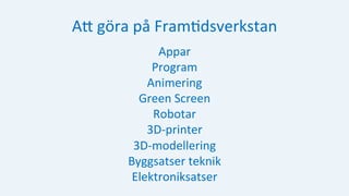 AH	göra	på	Fram:dsverkstan	
Appar	
Program	
Animering	
Green	Screen	
Robotar	
3D-printer	
3D-modellering	
Byggsatser	teknik	
Elektroniksatser	
	
 
