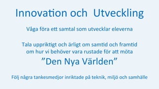 Innova:on	och		Utveckling	
Våga	föra	eH	samtal	som	utvecklar	eleverna	
Tala	upprik:gt	och	ärligt	om	sam:d	och	fram:d			
om	hur	vi	behöver	vara	rustade	för	aH	möta		
”Den	Nya	Världen”	
Följ	några	tankesmedjor	inriktade	på	teknik,	miljö	och	samhälle	
 