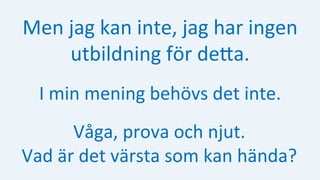 Men	jag	kan	inte,	jag	har	ingen	
utbildning	för	deHa.		
I	min	mening	behövs	det	inte.	
Våga,	prova	och	njut.	
Vad	är	det	värsta	som	kan	hända?	
 