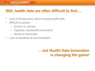 Still, health data are often difficult to find …
• Lack of transparency about existing health data
• Difficult to access
– Access vs. privacy
– Capacity, cost-benefit constraints
– Sense of ownership
• Lack of standards & documentation
… but Health Data Innovation
is changing the game!
 