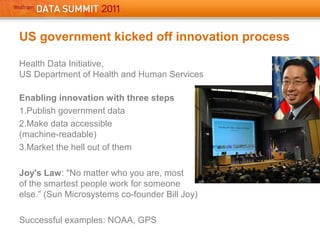 Health Data Initiative,
US Department of Health and Human Services
Enabling innovation with three steps
1.Publish government data
2.Make data accessible
(machine-readable)
3.Market the hell out of them
Joy's Law: "No matter who you are, most
of the smartest people work for someone
else.” (Sun Microsystems co-founder Bill Joy)
Successful examples: NOAA, GPS
US government kicked off innovation process
 