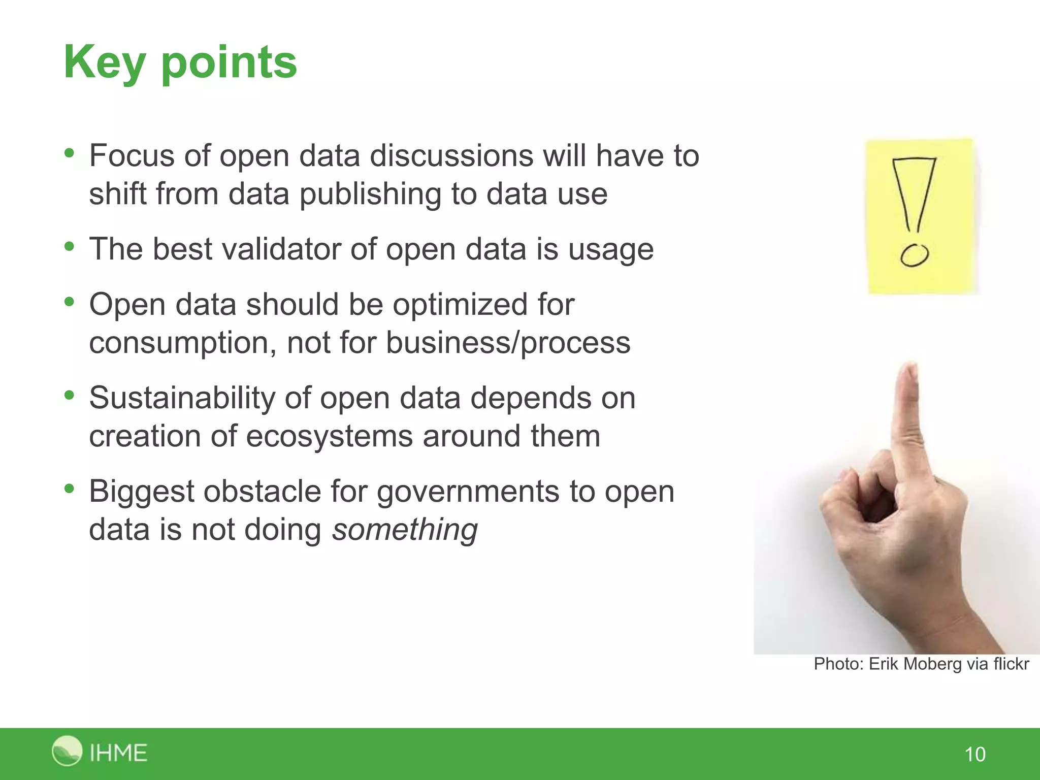 Key points
• Focus of open data discussions will have to
shift from data publishing to data use
• The best validator of open data is usage
• Open data should be optimized for
consumption, not for business/process
• Sustainability of open data depends on
creation of ecosystems around them
• Biggest obstacle for governments to open
data is not doing something
10
Photo: Erik Moberg via flickr
 