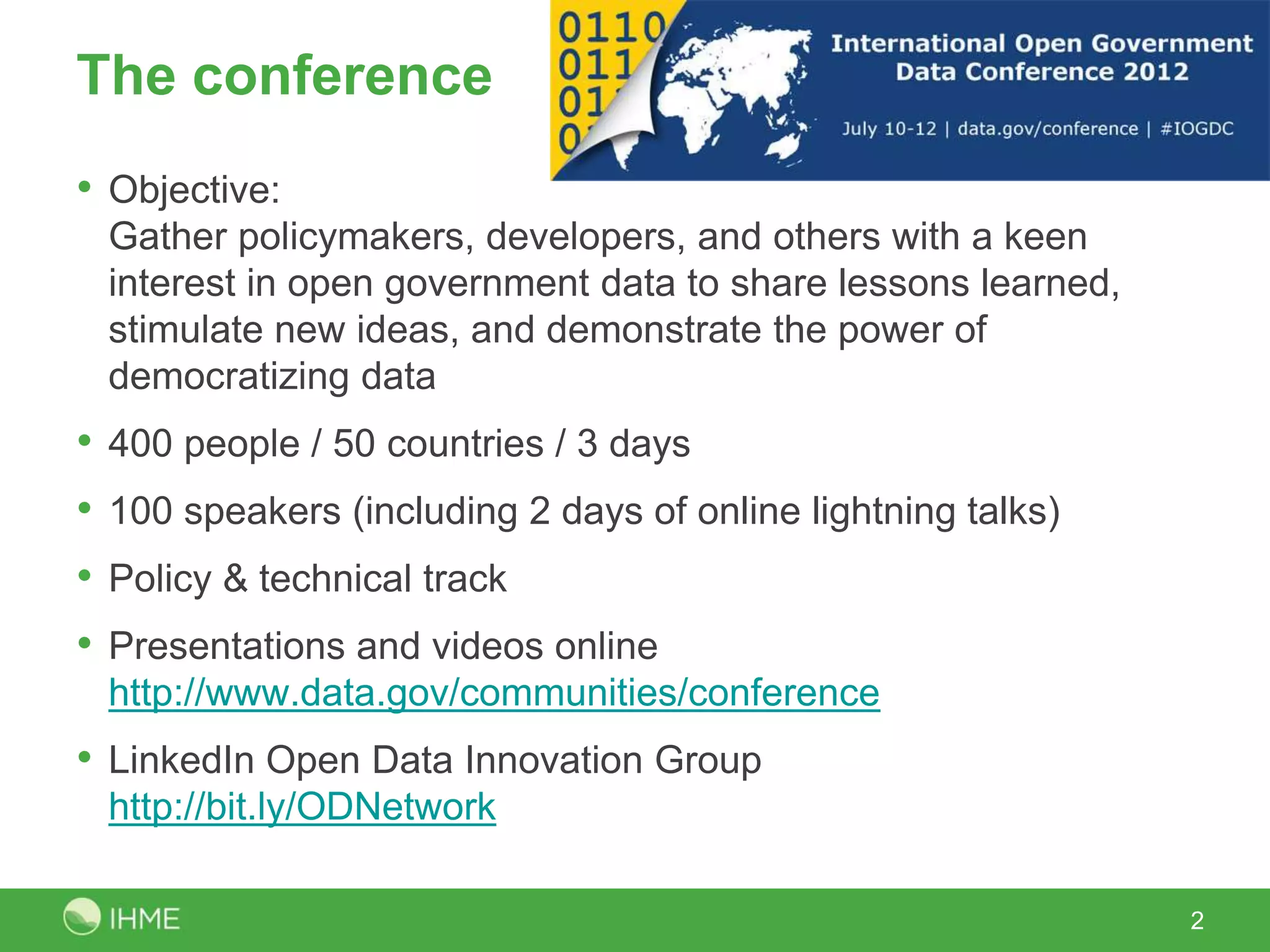 The conference
• Objective:
Gather policymakers, developers, and others with a keen
interest in open government data to share lessons learned,
stimulate new ideas, and demonstrate the power of
democratizing data
• 400 people / 50 countries / 3 days
• 100 speakers (including 2 days of online lightning talks)
• Policy & technical track
• Presentations and videos online
http://www.data.gov/communities/conference
• LinkedIn Open Data Innovation Group
http://bit.ly/ODNetwork
2
 