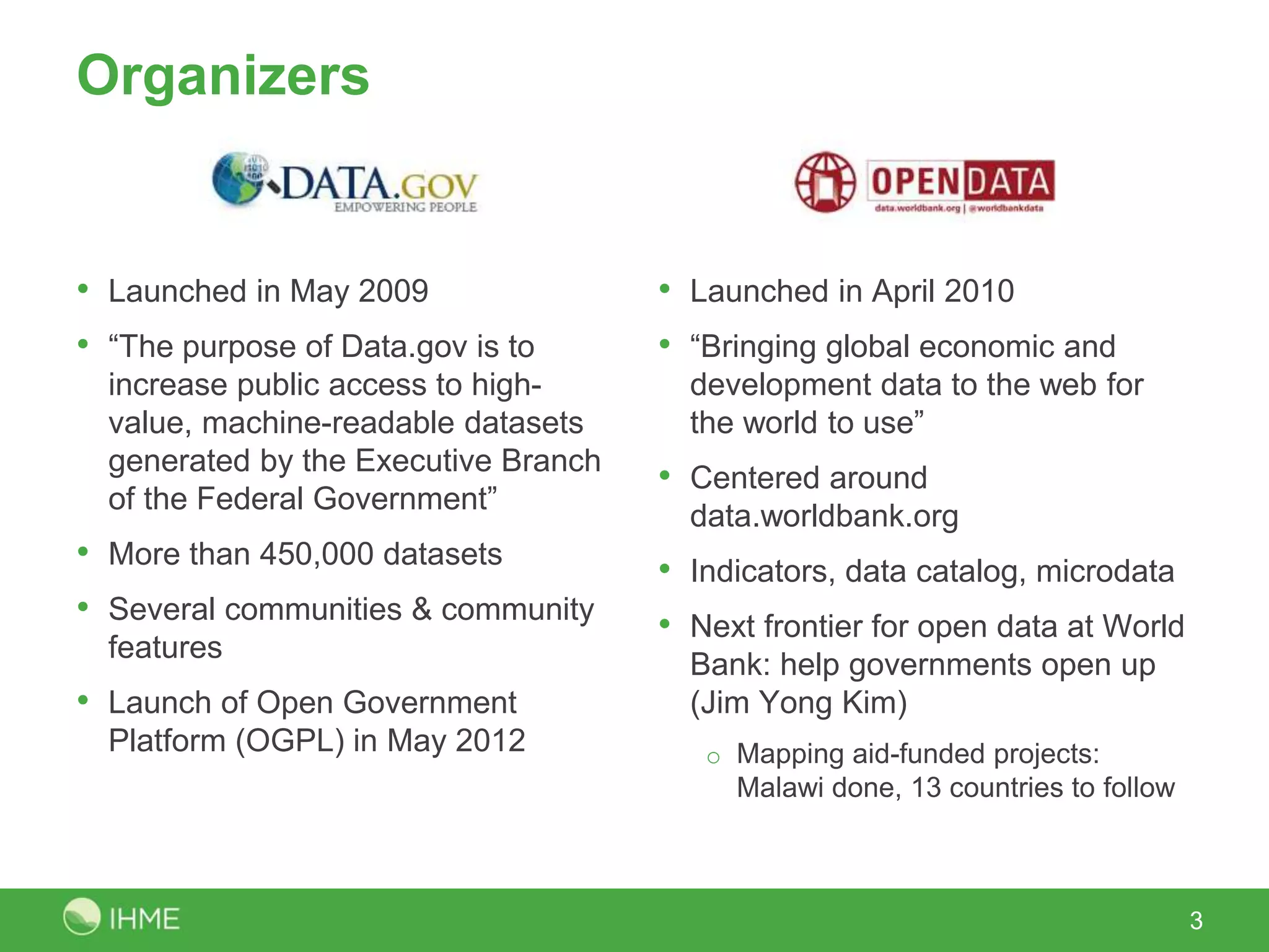 Organizers
• Launched in May 2009
• “The purpose of Data.gov is to
increase public access to high-
value, machine-readable datasets
generated by the Executive Branch
of the Federal Government”
• More than 450,000 datasets
• Several communities & community
features
• Launch of Open Government
Platform (OGPL) in May 2012
• Launched in April 2010
• “Bringing global economic and
development data to the web for
the world to use”
• Centered around
data.worldbank.org
• Indicators, data catalog, microdata
• Next frontier for open data at World
Bank: help governments open up
(Jim Yong Kim)
o Mapping aid-funded projects:
Malawi done, 13 countries to follow
3
 