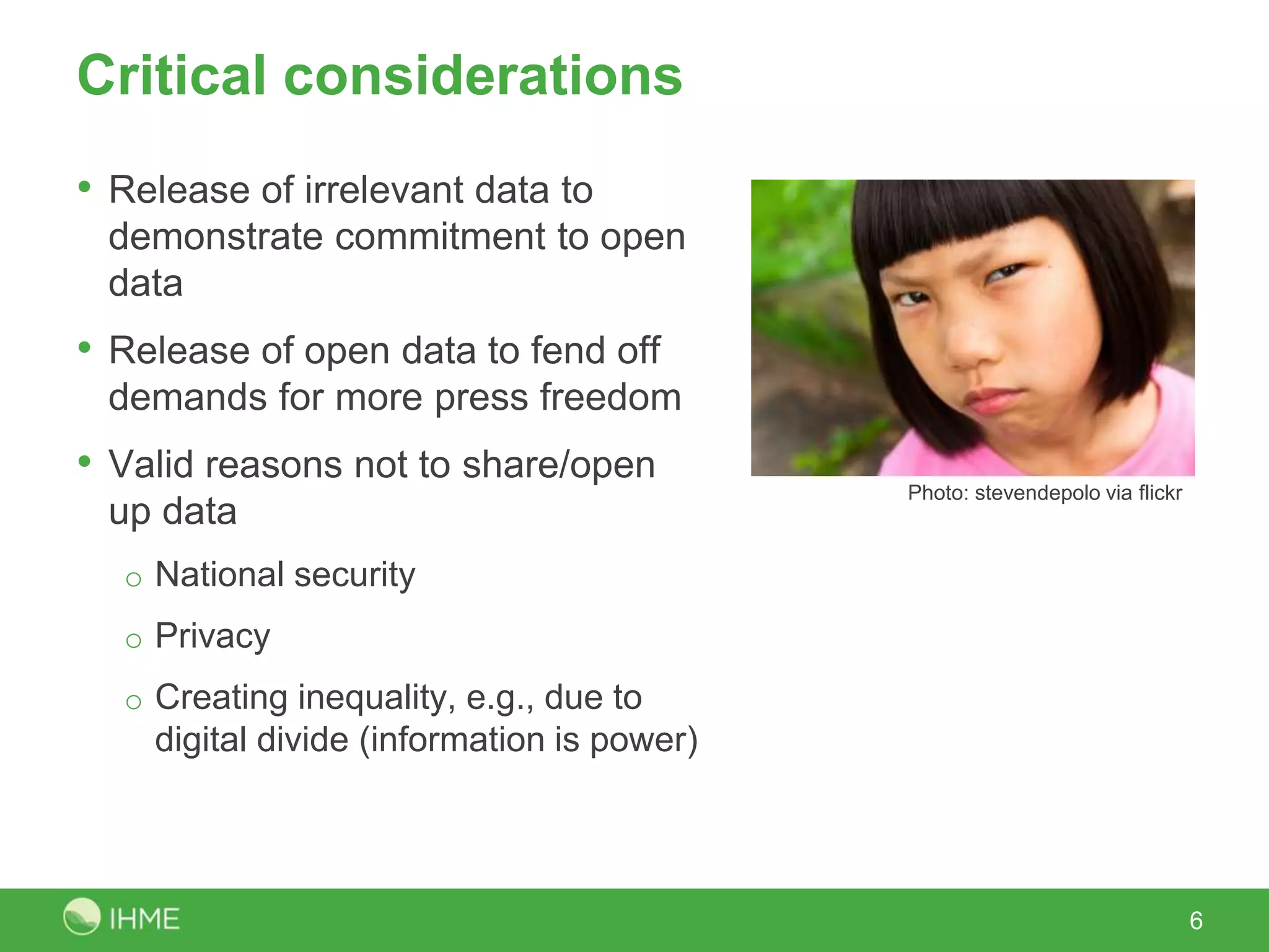 Critical considerations
• Release of irrelevant data to
demonstrate commitment to open
data
• Release of open data to fend off
demands for more press freedom
• Valid reasons not to share/open
up data
o National security
o Privacy
o Creating inequality, e.g., due to
digital divide (information is power)
6
Photo: stevendepolo via flickr
 