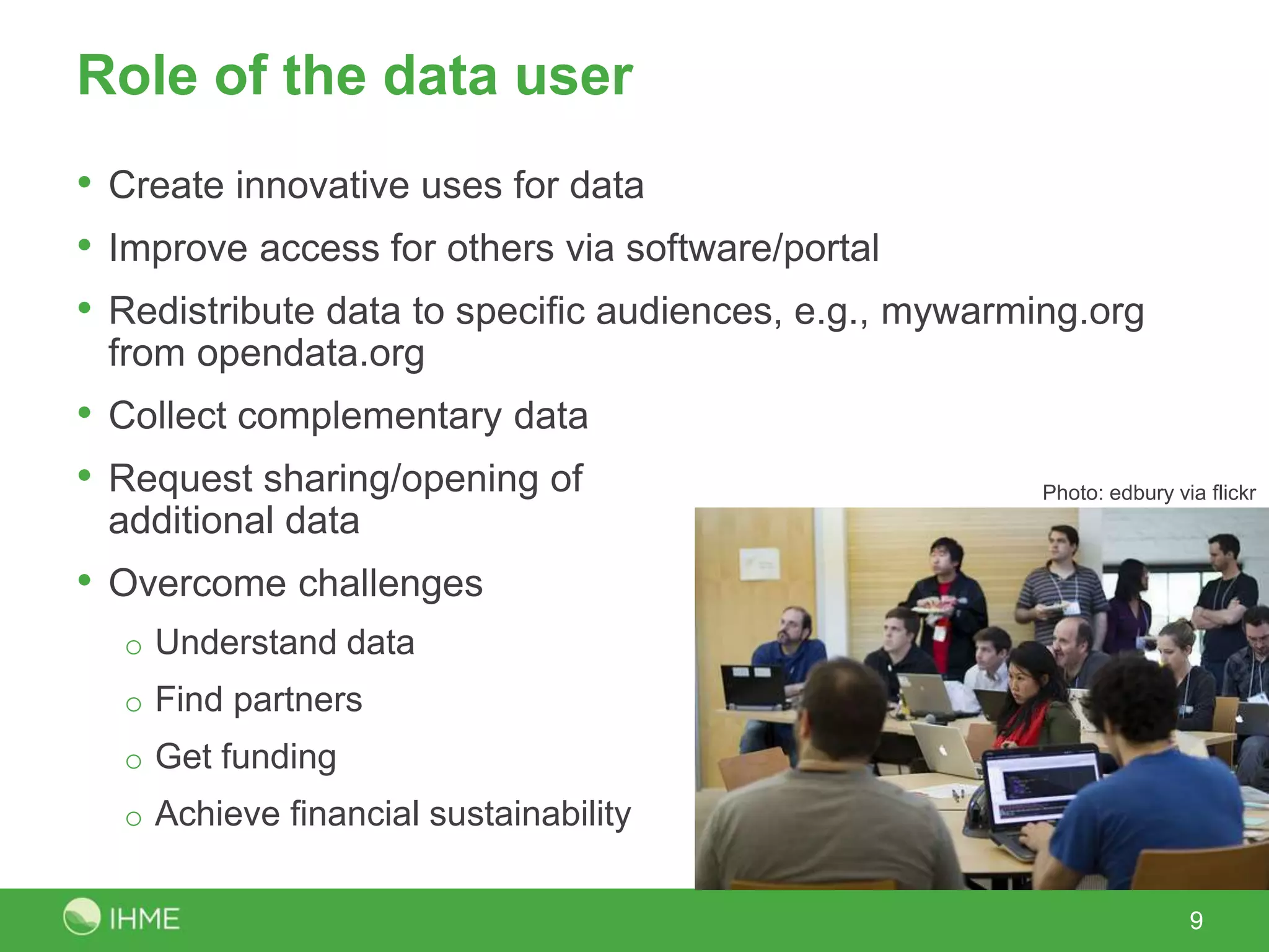 Role of the data user
• Create innovative uses for data
• Improve access for others via software/portal
• Redistribute data to specific audiences, e.g., mywarming.org
from opendata.org
• Collect complementary data
• Request sharing/opening of
additional data
• Overcome challenges
o Understand data
o Find partners
o Get funding
o Achieve financial sustainability
9
Photo: edbury via flickr
 