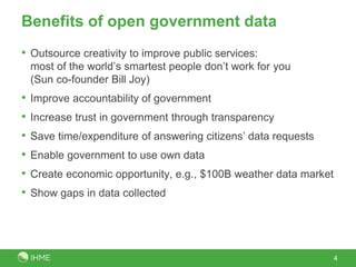 Benefits of open government data
• Outsource creativity to improve public services:
most of the world’s smartest people don’t work for you
(Sun co-founder Bill Joy)
• Improve accountability of government
• Increase trust in government through transparency
• Save time/expenditure of answering citizens’ data requests
• Enable government to use own data
• Create economic opportunity, e.g., $100B weather data market
• Show gaps in data collected
4
 