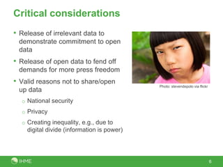 Critical considerations
• Release of irrelevant data to
demonstrate commitment to open
data
• Release of open data to fend off
demands for more press freedom
• Valid reasons not to share/open
up data
o National security
o Privacy
o Creating inequality, e.g., due to
digital divide (information is power)
6
Photo: stevendepolo via flickr
 