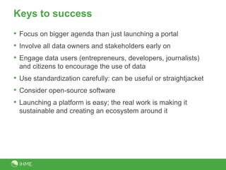 Keys to success
• Focus on bigger agenda than just launching a portal
• Involve all data owners and stakeholders early on
• Engage data users (entrepreneurs, developers, journalists)
and citizens to encourage the use of data
• Use standardization carefully: can be useful or straightjacket
• Consider open-source software
• Launching a platform is easy; the real work is making it
sustainable and creating an ecosystem around it
 