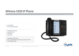 MiVoice 
5320 
IP 
Phone 
• E4quetage 
• Applica4on 
• Haut-­‐Parleur 
• Mains 
Kyos 
SARL 
26.11.14 
Communiquez, 
collaborez 
avec 
les 
solu4ons 
Mitel 
16 
libres 
• Cryptage 
électronique 
HTML 
na4f 
AES 
128 
bits 
• PoE 
: 
les 
postes 
Mitel 
consomment 
peu 
(entre 
2W 
et 
7W) 
• Switch 
Gigabit 
intégré 
• Ecran 
160x320 
• 8 
touches 
programmables 
 