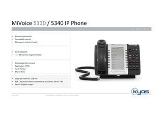 MiVoice 
5330 
/ 
5340 
IP 
Phone 
• Annuaire 
personnel 
• Compa4ble 
• Messagerie 
• E4quetage 
• Applica4on 
sans-­‐fil 
Vocale 
Visuelle 
• Haut-­‐Parleur 
• Mains 
Kyos 
SARL 
26.11.14 
Communiquez, 
collaborez 
avec 
les 
solu4ons 
Mitel 
17 
libres 
• Cryptage 
électronique 
HTML 
na4f 
AES 
128 
bits 
• PoE 
: 
les 
postes 
Mitel 
consomment 
peu 
(entre 
2W 
et 
7W) 
• Switch 
Gigabit 
intégré 
• Ecran 
160x320 
• 24 
/ 
48 
touches 
programmables 
 