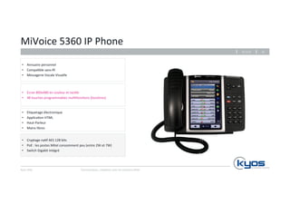 MiVoice 
5360 
IP 
Phone 
• Annuaire 
personnel 
• Compa4ble 
• Messagerie 
• E4quetage 
• Applica4on 
sans-­‐fil 
Vocale 
Visuelle 
• Haut-­‐Parleur 
• Mains 
Kyos 
SARL 
26.11.14 
Communiquez, 
collaborez 
avec 
les 
solu4ons 
Mitel 
18 
libres 
• Cryptage 
électronique 
HTML 
na4f 
AES 
128 
bits 
• PoE 
: 
les 
postes 
Mitel 
consomment 
peu 
(entre 
2W 
et 
7W) 
• Switch 
Gigabit 
intégré 
• Ecran 
800x480 
en 
couleur 
et 
tac4le 
• 48 
touches 
programmables 
mul4fonc4ons 
(bicolores) 
 