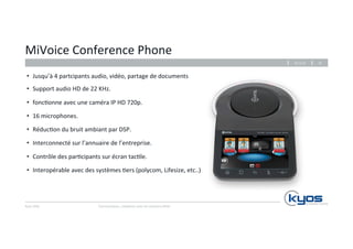 MiVoice 
Conference 
Phone 
Kyos 
SARL 
26.11.14 
Communiquez, 
collaborez 
avec 
les 
solu4ons 
Mitel 
20 
• Jusqu’à 
4 
partcipants 
audio, 
vidéo, 
partage 
de 
documents 
• Support 
audio 
HD 
de 
22 
KHz. 
• fonc4onne 
avec 
une 
caméra 
IP 
HD 
720p. 
• 16 
microphones. 
• Réduc4on 
du 
bruit 
ambiant 
par 
DSP. 
• Interconnecté 
sur 
l’annuaire 
de 
l’entreprise. 
• Contrôle 
des 
par4cipants 
sur 
écran 
tac4le. 
• Interopérable 
avec 
des 
systèmes 
4ers 
(polycom, 
Lifesize, 
etc..) 
 