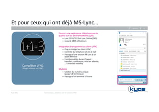 Et 
pour 
ceux 
qui 
ont 
déjà 
MS-­‐Lync… 
Kyos 
SARL 
Fournir 
une 
expérience 
téléphonique 
de 
qualité 
sur 
les 
environnements 
Lync 
– Lync 
2010/2013 
et 
Lync 
Online 
(365) 
– Jusqu’à 
1800 
u4lisateurs 
Intégra4on 
transparente 
au 
client 
LYNC 
– Plug-­‐in 
intégré 
au 
client 
LYNC 
– Contrôle 
du 
téléphone 
et 
clic-­‐2-­‐Call 
– Passage 
d’une 
session 
IM 
Lync 
à 
un 
appel 
MiVoice 
– Fonc4onnalités 
durant 
l’appel 
: 
transfert, 
conférence, 
mise 
en 
a|ente, 
… 
Enhanced 
mobility 
Mobilité 
– Ges4on 
du 
numéro 
unique 
(jusqu’à 
8 
terminaux) 
– Passage 
d’un 
terminal 
à 
l’autre 
26.11.14 
Communiquez, 
collaborez 
avec 
les 
solu4ons 
Mitel 
31 
Compléter 
LYNC 
(Plugin 
MiVoice 
for 
LYNC) 
 