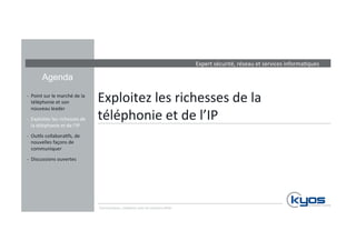 Expert 
sécurité, 
réseau 
et 
services 
informa4ques 
Agenda 
Exploitez 
les 
richesses 
de 
la 
téléphonie 
et 
de 
l’IP 
-­‐ Point 
sur 
le 
marché 
de 
la 
téléphonie 
et 
son 
nouveau 
leader 
-­‐ Exploitez 
les 
richesses 
de 
la 
téléphonie 
et 
de 
l’IP 
-­‐ Ou4ls 
collabora4fs, 
de 
nouvelles 
façons 
de 
communiquer 
-­‐ Discussions 
ouvertes 
Communiquez, 
collaborez 
avec 
les 
solu4ons 
Mitel 
 
