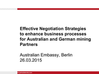 www.petrazlatevska.com
Effective Negotiation Strategies
to enhance business processes
for Australian and German mining
Partners
Australian Embassy, Berlin
26.03.2015
 
