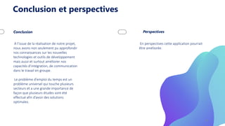 Conclusion et perspectives
Conclusion
A l’issue de la réalisation de notre projet,
nous avons non seulement pu approfondir
nos connaissances sur les nouvelles
technologies et outils de développement
mais aussi et surtout améliorer nos
capacités d’intégration, de communication
dans le travail en groupe.
Le problème d’emploi du temps est un
problème universel qui touche plusieurs
secteurs et a une grande importance de
façon que plusieurs études sont été
effectué afin d’avoir des solutions
optimales.
Perspectives
En perspectives cette application pourrait
être améliorée.
18
 