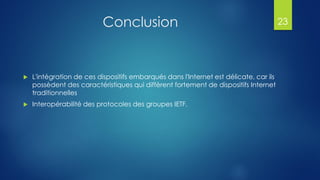 Conclusion
 L'intégration de ces dispositifs embarqués dans l'Internet est délicate, car ils
possèdent des caractéristiques qui diffèrent fortement de dispositifs Internet
traditionnelles
 Interopérabilité des protocoles des groupes IETF.
23
 