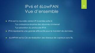 IPv6 et 6LowPAN
Vue d’ensemble
 IPV6 est la nouvelle version IP inventée suite à:
*La croissance énorme des abonnés à Internet
*La saturation du protocole IPV4
 IPV6 représente une grande efficacité pour le transfert de données.
 6LoWPAN est la Clé de réalisation des réseaux de capteurs sans fils.
9
 