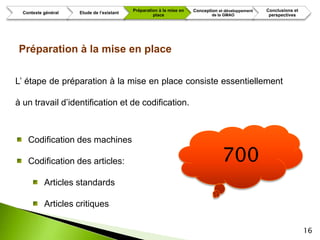 Préparation à la mise en   Conception et développement   Conclusions et
  Contexte général   Etude de l’existant
                                                    place                     de la GMAO             perspectives




Préparation à la mise en place

L’ étape de préparation à la mise en place consiste essentiellement

à un travail d’identification et de codification.



    Codification des machines

    Codification des articles:                                                     700
           Articles standards

           Articles critiques

                                                                                                                     16
 