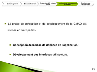 Préparation à la mise en   Conception et développement   Conclusions et
Contexte général   Etude de l’existant
                                                  place                     de la GMAO             perspectives




 La phase de conception et de développement de la GMAO est

 divisée en deux parties:




        Conception de la base de données de l’application;


        Développement des interfaces utilisateurs.




                                                                                                                   23
 