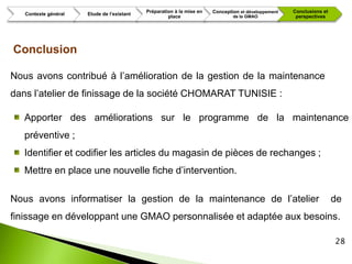 Préparation à la mise en   Conception et développement   Conclusions et
   Contexte général   Etude de l’existant
                                                     place                     de la GMAO             perspectives




Conclusion

Nous avons contribué à l’amélioration de la gestion de la maintenance
dans l’atelier de finissage de la société CHOMARAT TUNISIE :

   Apporter des améliorations sur le programme de la maintenance
   préventive ;
   Identifier et codifier les articles du magasin de pièces de rechanges ;
   Mettre en place une nouvelle fiche d’intervention.

Nous avons informatiser la gestion de la maintenance de l’atelier                                                     de
finissage en développant une GMAO personnalisée et adaptée aux besoins.

                                                                                                                      28
 