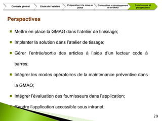 Préparation à la mise en   Conception et développement   Conclusions et
 Contexte général   Etude de l’existant
                                                   place                     de la GMAO             perspectives




Perspectives

   Mettre en place la GMAO dans l’atelier de finissage;

   Implanter la solution dans l’atelier de tissage;

   Gérer l’entrée/sortie des articles à l’aide d’un lecteur code à

   barres;

   Intégrer les modes opératoires de la maintenance préventive dans

   la GMAO;

   Intégrer l’évaluation des fournisseurs dans l’application;

   Rendre l’application accessible sous intranet.

                                                                                                                    29
 