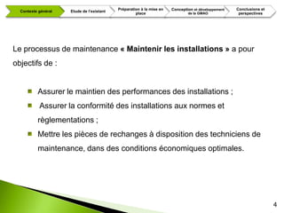 Préparation à la mise en   Conception et développement   Conclusions et
  Contexte général   Etude de l’existant
                                                    place                     de la GMAO             perspectives




Le processus de maintenance « Maintenir les installations » a pour
objectifs de :


          Assurer le maintien des performances des installations ;
           Assurer la conformité des installations aux normes et
          règlementations ;
          Mettre les pièces de rechanges à disposition des techniciens de
          maintenance, dans des conditions économiques optimales.




                                                                                                                     4
 