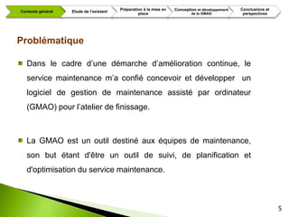 Préparation à la mise en   Conception et développement   Conclusions et
Contexte général   Etude de l’existant
                                                  place                     de la GMAO             perspectives




Problématique

   Dans le cadre d’une démarche d’amélioration continue, le
   service maintenance m’a confié concevoir et développer un
   logiciel de gestion de maintenance assisté par ordinateur
   (GMAO) pour l’atelier de finissage.



   La GMAO est un outil destiné aux équipes de maintenance,
   son but étant d'être un outil de suivi, de planification et
   d'optimisation du service maintenance.



                                                                                                                   5
 