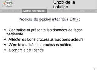 Progiciel de gestion intégrée ( ERP) :
 Centralise et présente les données de façon
pertinente
 Affecte les bons processus aux bons acteurs
 Gère la totalité des processus métiers
 Economie de licence
Contexte du projet Analyse et Conception Paramétrage et Développement conclusion
Choix de la
solution
13
 